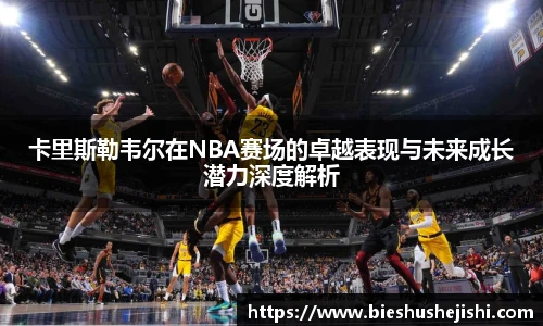 必一运动卡里斯勒韦尔在NBA赛场的卓越表现与未来成长潜力深度解析